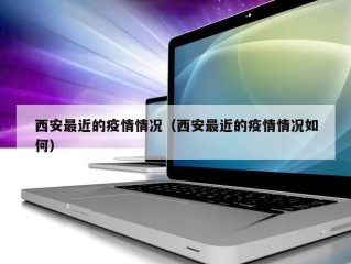西安最近的疫情情况（西安最近的疫情情况如何）